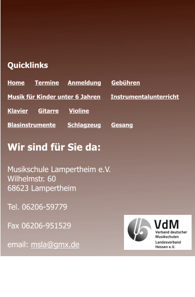 Öffnungszeiten des Sekretariats  Montag - Donnerstag 	09.00 - 12.00 Montag 				14.00 - 17.00  Quicklinks  Home      Termine	   Anmeldung      Gebühren   Musik für Kinder unter 6 Jahren      Instrumentalunterricht  Klavier      Gitarre      Violine     Blasinstrumente       Schlagzeug      Gesang	 Wir sind für Sie da:  Musikschule Lampertheim e.V. Wilhelmstr. 60 68623 Lampertheim  Tel. 06206-59779  Fax 06206-951529  email: msla@gmx.de