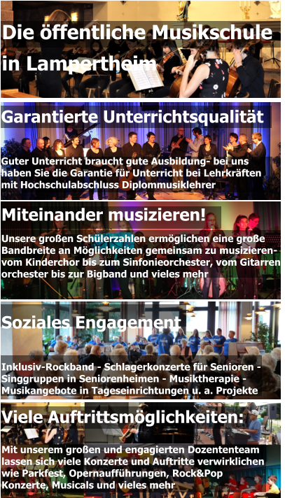 Garantierte Unterrichtsqualität   Guter Unterricht braucht gute Ausbildung- bei uns  haben Sie die Garantie für Unterricht bei Lehrkräften  mit Hochschulabschluss Diplommusiklehrer Miteinander musizieren! Unsere großen Schülerzahlen ermöglichen eine große  Bandbreite an Möglichkeiten gemeinsam zu musizieren-  vom Kinderchor bis zum Sinfonieorchester, vom Gitarren- orchester bis zur Bigband und vieles mehr  Die öffentliche Musikschule  in Lampertheim Viele Auftrittsmöglichkeiten:  Mit unserem großen und engagierten Dozententeam lassen sich viele Konzerte und Auftritte verwirklichen wie Parkfest, Opernaufführungen, Rock&Pop Konzerte, Musicals und vieles mehr Soziales Engagement   Inklusiv-Rockband - Schlagerkonzerte für Senioren - Singgruppen in Seniorenheimen - Musiktherapie - Musikangebote in Tageseinrichtungen u. a. Projekte