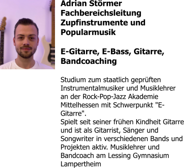 Adrian Störmer Fachbereichsleitung Zupfinstrumente und Popularmusik  E-Gitarre, E-Bass, Gitarre, Bandcoaching  Studium zum staatlich geprüften Instrumentalmusiker und Musiklehrer an der Rock-Pop-Jazz Akademie Mittelhessen mit Schwerpunkt "E-Gitarre". Spielt seit seiner frühen Kindheit Gitarre und ist als Gitarrist, Sänger und Songwriter in verschiedenen Bands und Projekten aktiv. Musiklehrer und Bandcoach am Lessing Gymnasium Lampertheim
