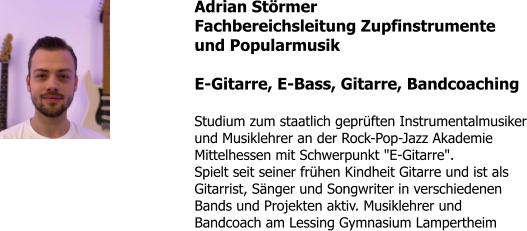 Adrian Störmer Fachbereichsleitung Zupfinstrumente und Popularmusik  E-Gitarre, E-Bass, Gitarre, Bandcoaching  Studium zum staatlich geprüften Instrumentalmusiker und Musiklehrer an der Rock-Pop-Jazz Akademie Mittelhessen mit Schwerpunkt "E-Gitarre". Spielt seit seiner frühen Kindheit Gitarre und ist als Gitarrist, Sänger und Songwriter in verschiedenen Bands und Projekten aktiv. Musiklehrer und Bandcoach am Lessing Gymnasium Lampertheim