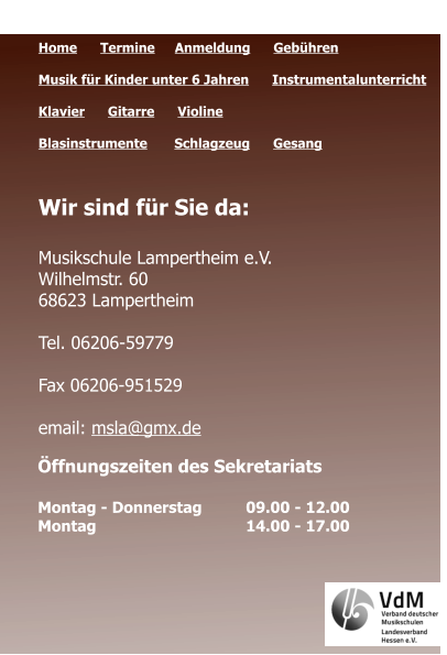 Öffnungszeiten des Sekretariats  Montag - Donnerstag 	09.00 - 12.00 Montag 				14.00 - 17.00  Quicklinks  Home      Termine	   Anmeldung      Gebühren   Musik für Kinder unter 6 Jahren      Instrumentalunterricht  Klavier      Gitarre      Violine     Blasinstrumente       Schlagzeug      Gesang	 Wir sind für Sie da:  Musikschule Lampertheim e.V. Wilhelmstr. 60 68623 Lampertheim  Tel. 06206-59779  Fax 06206-951529  email: msla@gmx.de