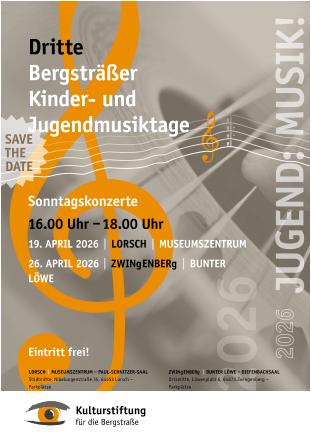 Sonntagskonzerte 16.00	Uhr  – 18.00 Uhr 19.	APRIL 2026   |   LoRSch   |   MUSEUMSZENTRUM 26.	APRIL 2026   |   ZwINgENbERg   |   bUNTER LÖwE Eintritt frei ! Dritte bergsträßer Kinder- und Jugendmusiktage ZwINgENbERg   |   bUNTER LÖwE  – DIEfENbAchSAAL Ortsmitte, Löwenplatz 6, 64673 Zwingenberg – Parkplätze LoRSch   |   MUSEUMSZENTRUM  –  PAUL-SchNITZER-SAAL Stadtmitte, Nibelungenstraße 35, 64653 Lorsch – Parkplätze SAVE ThE DATE