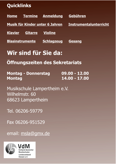 Öffnungszeiten des Sekretariats  Montag - Donnerstag 	09.00 - 12.00 Montag 				14.00 - 17.00  Quicklinks  Home      Termine	   Anmeldung      Gebühren   Musik für Kinder unter 6 Jahren      Instrumentalunterricht  Klavier      Gitarre      Violine     Blasinstrumente       Schlagzeug      Gesang	 Wir sind für Sie da:      Musikschule Lampertheim e.V. Wilhelmstr. 60 68623 Lampertheim  Tel. 06206-59779  Fax 06206-951529  email: msla@gmx.de